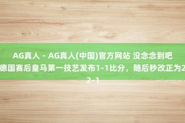 AG真人 - AG真人(中国)官方网站 没念念到吧！德国赛后皇马第一技艺发布1-1比分，<a href=